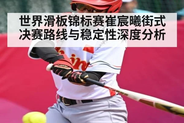 世界滑板锦标赛崔宸曦街式决赛路线与稳定性深度分析