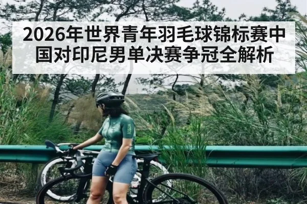 2026年世界青年羽毛球锦标赛中国对印尼男单决赛争冠全解析