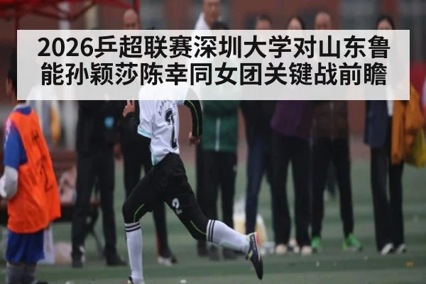 2026乒超联赛深圳大学对山东鲁能孙颖莎陈幸同女团关键战前瞻